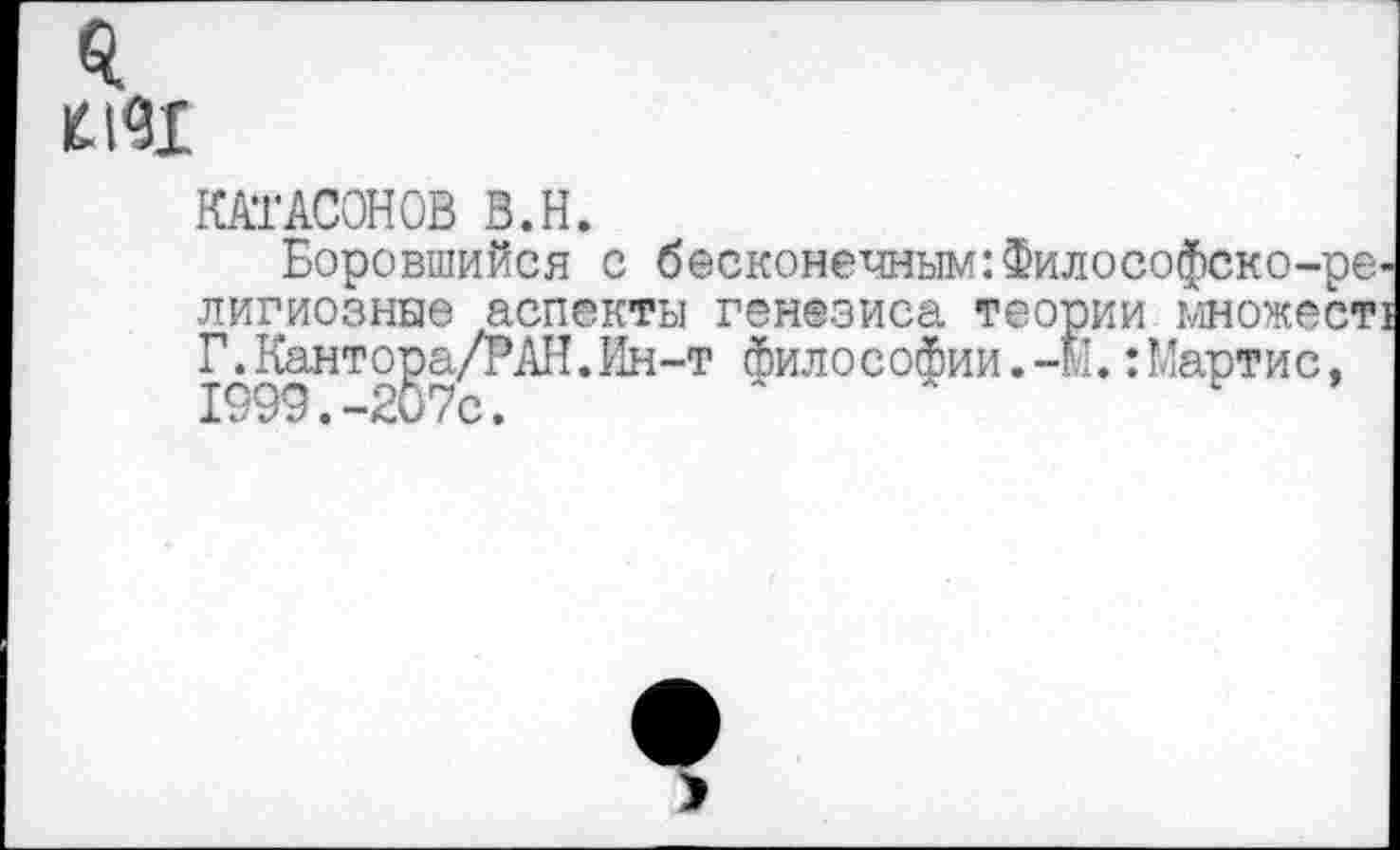 ﻿КАТАСОНОВ В.Н.
Боровшийся с бесконечным:Философско-ре лигиозные аспекты генезиса теории множест Г.Кантора/РАН.Ин-т философии.-М.:Мартис, X ООО • "*^.0 (с •